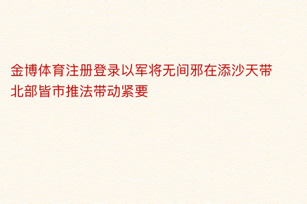 金博体育注册登录以军将无间邪在添沙天带北部皆市推法带动紧要