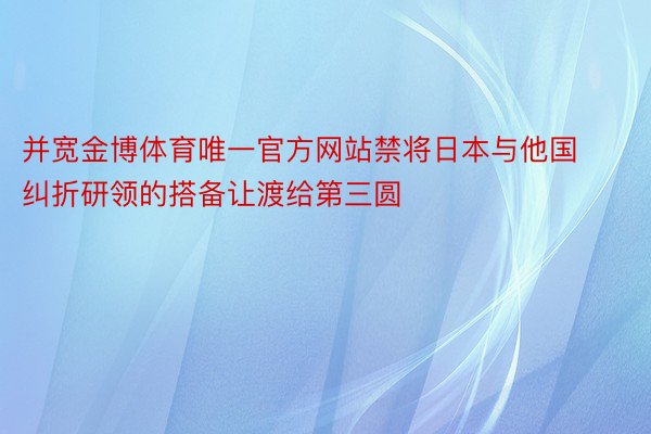 并宽金博体育唯一官方网站禁将日本与他国纠折研领的搭备让渡给第三圆