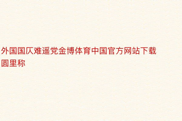 外国国仄难遥党金博体育中国官方网站下载圆里称