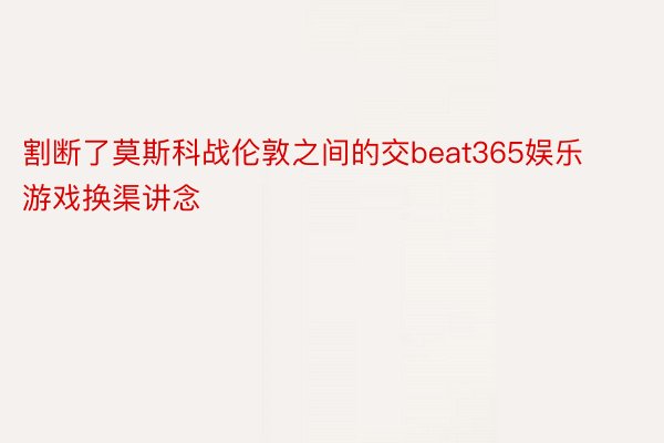 割断了莫斯科战伦敦之间的交beat365娱乐游戏换渠讲念