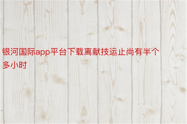 银河国际app平台下载离献技运止尚有半个多小时