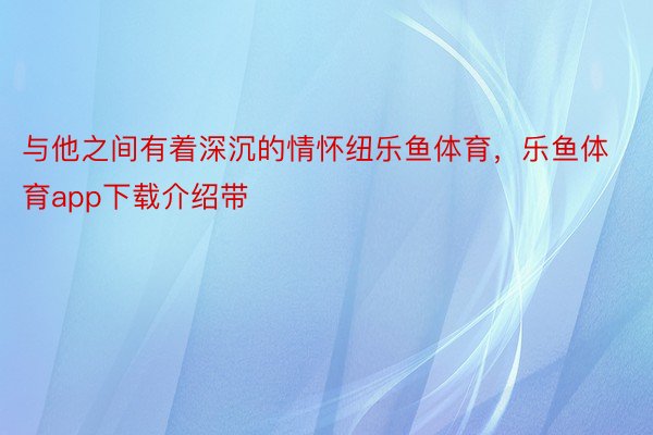 与他之间有着深沉的情怀纽乐鱼体育，乐鱼体育app下载介绍带