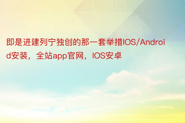 即是进建列宁独创的那一套举措IOS/Android安装，全站app官网，IOS安卓