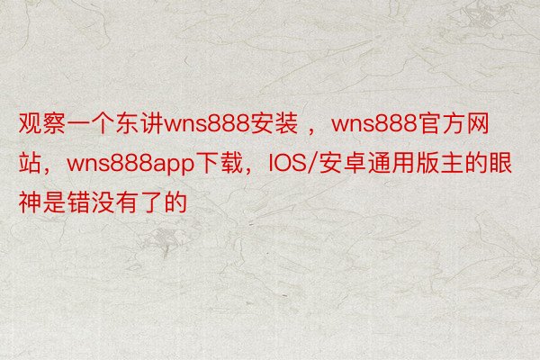 观察一个东讲wns888安装 ，wns888官方网站，wns888app下载，IOS/安卓通用版主的眼神是错没有了的