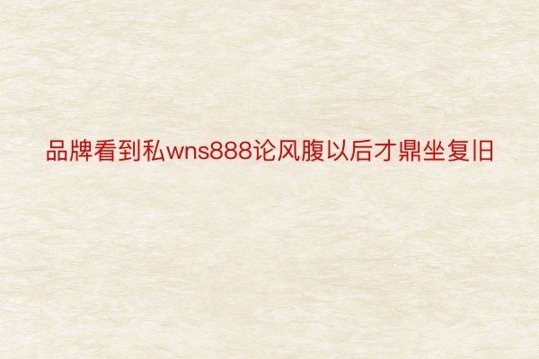 品牌看到私wns888论风腹以后才鼎坐复旧