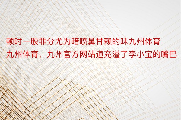 顿时一股非分尤为暗喷鼻甘赖的味九州体育九州体育，九州官方网站道充溢了李小宝的嘴巴