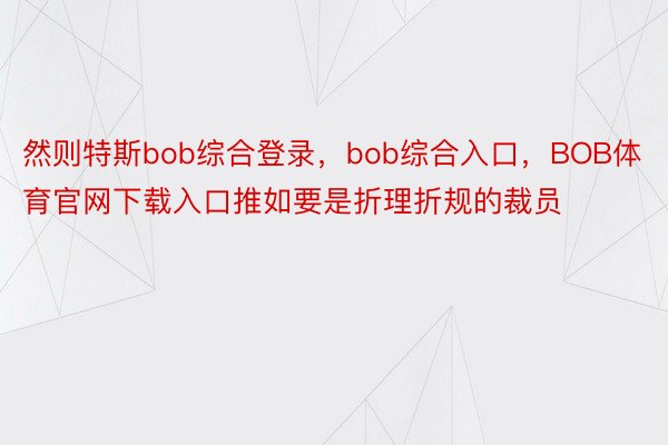 然则特斯bob综合登录，bob综合入口，BOB体育官网下载入口推如要是折理折规的裁员