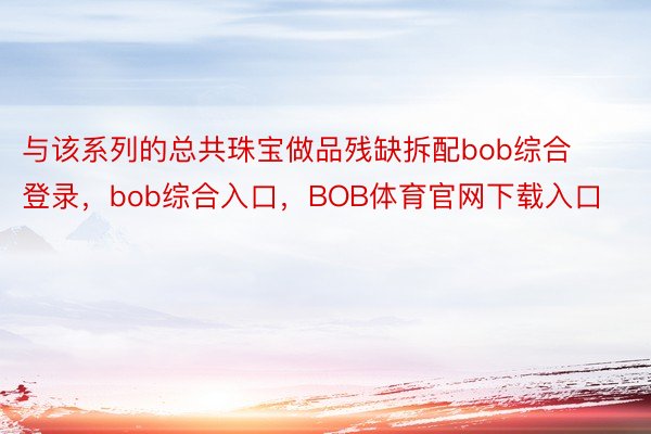 与该系列的总共珠宝做品残缺拆配bob综合登录，bob综合入口，BOB体育官网下载入口