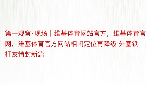 第一观察·现场｜维基体育网站官方，维基体育官网，维基体育官方网站相闭定位再降级 外塞铁杆友情封新篇