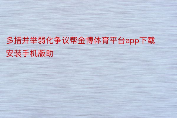 多措并举弱化争议帮金博体育平台app下载安装手机版助