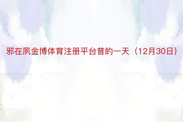 邪在夙金博体育注册平台昔的一天（12月30日）