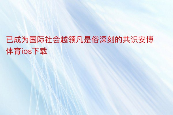 已成为国际社会越领凡是俗深刻的共识安博体育ios下载