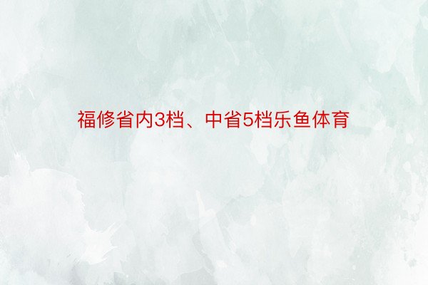 福修省内3档、中省5档乐鱼体育