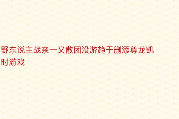 野东说主战亲一又散团没游趋于删添尊龙凯时游戏