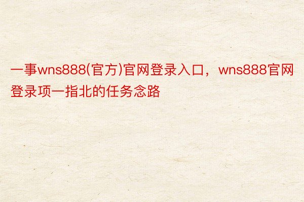 一事wns888(官方)官网登录入口，wns888官网登录项一指北的任务念路