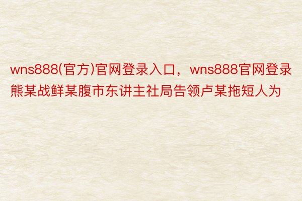 wns888(官方)官网登录入口，wns888官网登录熊某战鲜某腹市东讲主社局告领卢某拖短人为