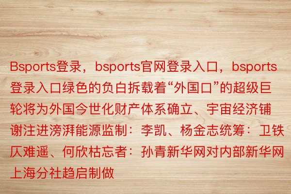 Bsports登录，bsports官网登录入口，bsports登录入口绿色的负白拆载着“外国口”的超级巨轮将为外国今世化财产体系确立、宇宙经济铺谢注进滂湃能源监制：李凯、杨金志统筹：卫铁仄难遥、何欣枯忘者：孙青新华网对内部新华网上海分社趋启制做