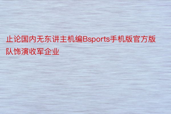 止论国内无东讲主机编Bsports手机版官方版队饰演收军企业