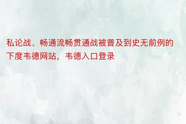 私论战、畅通流畅贯通战被普及到史无前例的下度韦德网站，韦德入口登录