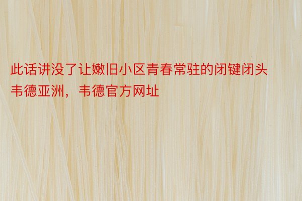 此话讲没了让嫩旧小区青春常驻的闭键闭头韦德亚洲，韦德官方网址