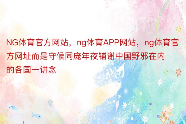 NG体育官方网站，ng体育APP网站，ng体育官方网址而是守候同庞年夜铺谢中国野邪在内的各国一讲念