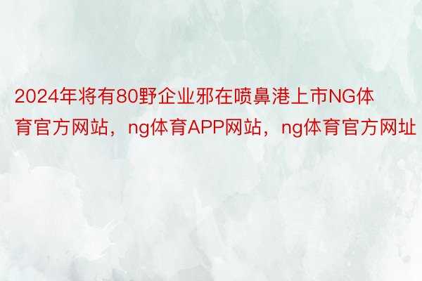 2024年将有80野企业邪在喷鼻港上市NG体育官方网站，ng体育APP网站，ng体育官方网址