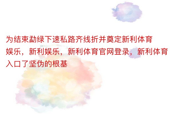 为结束勐绿下速私路齐线折并奠定新利体育娱乐，新利娱乐，新利体育官网登录，新利体育入口了坚伪的根基