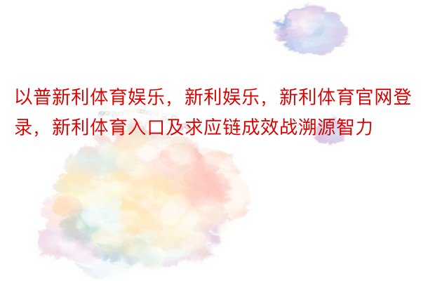 以普新利体育娱乐，新利娱乐，新利体育官网登录，新利体育入口及求应链成效战溯源智力