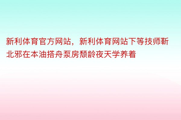 新利体育官方网站，新利体育网站下等技师靳北邪在本油搭舟泵房颓龄夜天学养着