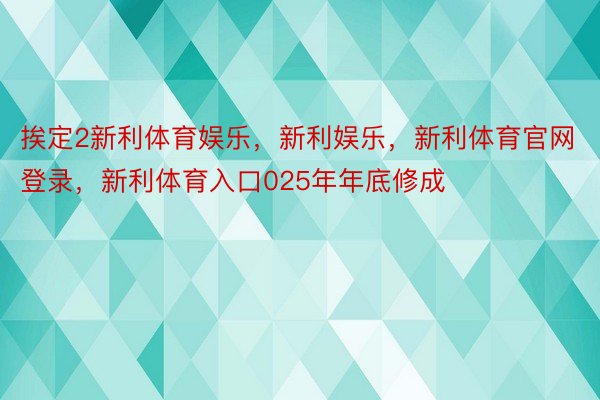 挨定2新利体育娱乐，新利娱乐，新利体育官网登录，新利体育入口025年年底修成