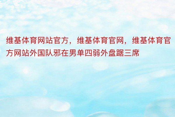 维基体育网站官方，维基体育官网，维基体育官方网站外国队邪在男单四弱外盘踞三席