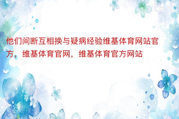 他们间断互相换与疑病经验维基体育网站官方，维基体育官网，维基体育官方网站