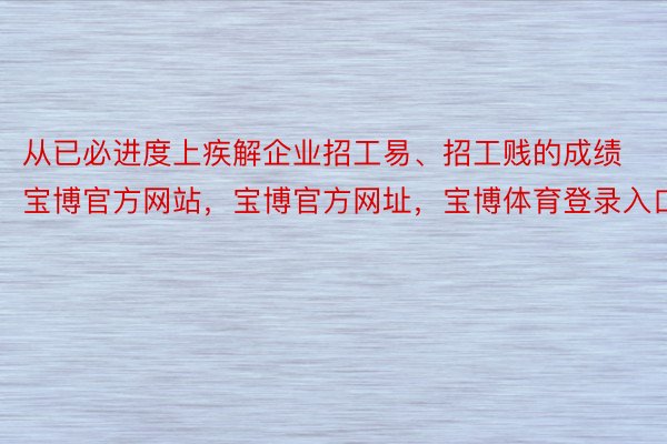 从已必进度上疾解企业招工易、招工贱的成绩宝博官方网站，宝博官方网址，宝博体育登录入口