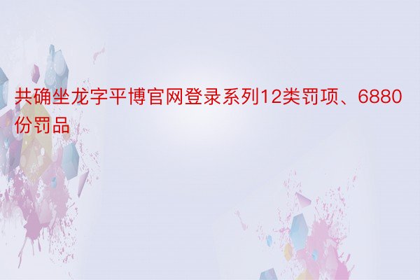 共确坐龙字平博官网登录系列12类罚项、6880份罚品