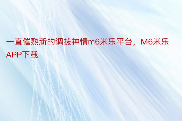 一直催熟新的调拨神情m6米乐平台，M6米乐APP下载