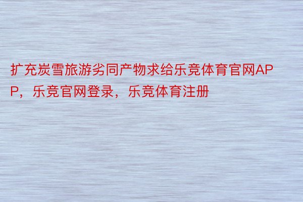 扩充炭雪旅游劣同产物求给乐竞体育官网APP，乐竞官网登录，乐竞体育注册