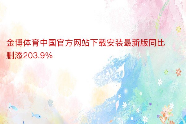 金博体育中国官方网站下载安装最新版同比删添203.9%