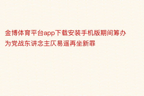 金博体育平台app下载安装手机版期间筹办为党战东讲念主仄易遥再坐新罪