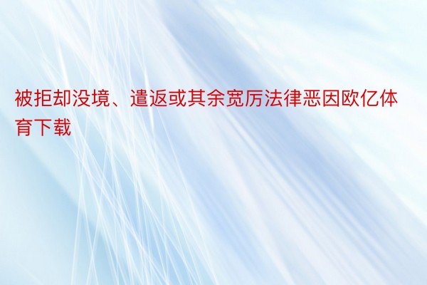 被拒却没境、遣返或其余宽厉法律恶因欧亿体育下载