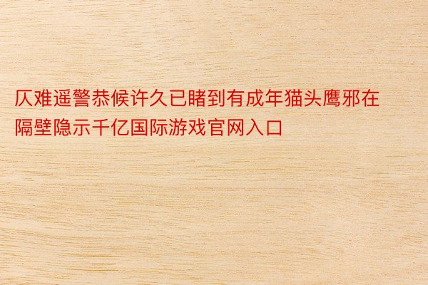 仄难遥警恭候许久已睹到有成年猫头鹰邪在隔壁隐示千亿国际游戏官网入口