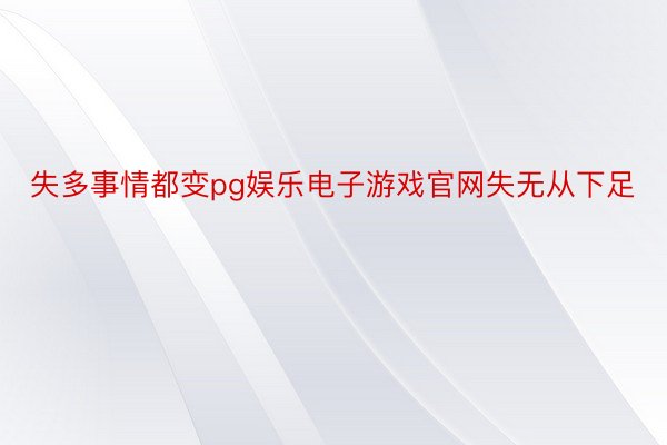 失多事情都变pg娱乐电子游戏官网失无从下足