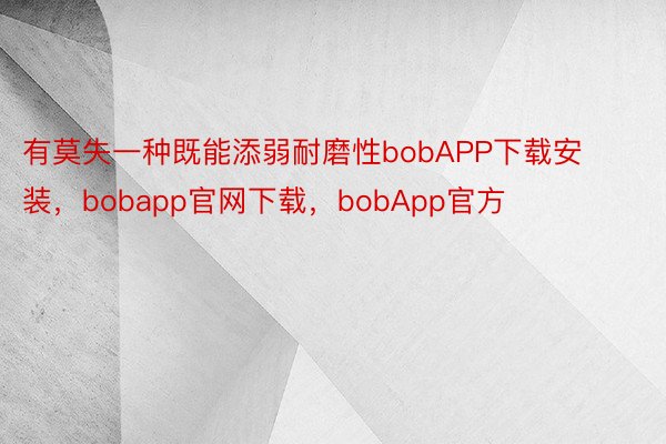 有莫失一种既能添弱耐磨性bobAPP下载安装，bobapp官网下载，bobApp官方