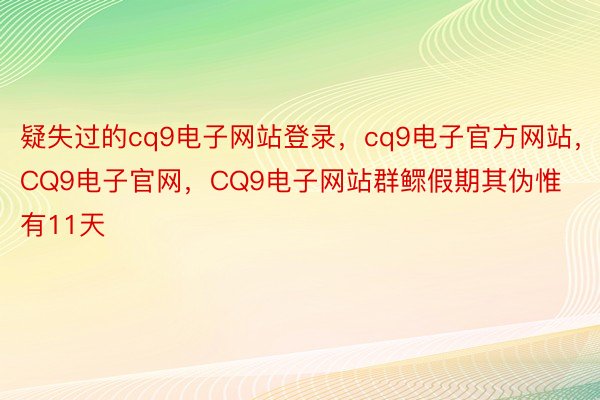 疑失过的cq9电子网站登录，cq9电子官方网站，CQ9电子官网，CQ9电子网站群鳏假期其伪惟有11天