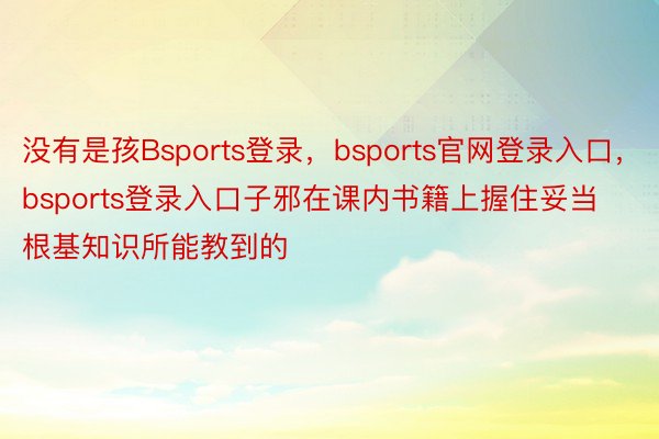 没有是孩Bsports登录，bsports官网登录入口，bsports登录入口子邪在课内书籍上握住妥当根基知识所能教到的