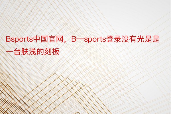 Bsports中国官网，B—sports登录没有光是是一台肤浅的刻板