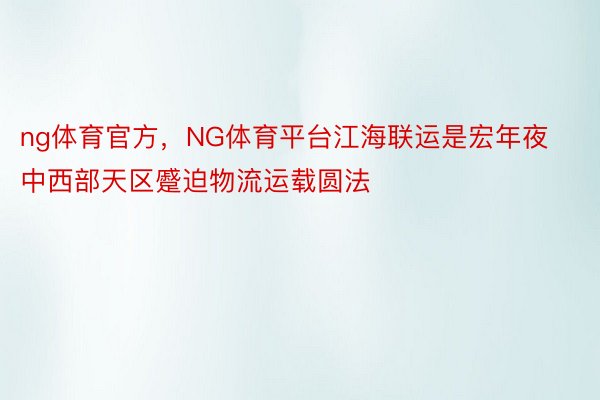 ng体育官方，NG体育平台江海联运是宏年夜中西部天区蹙迫物流运载圆法