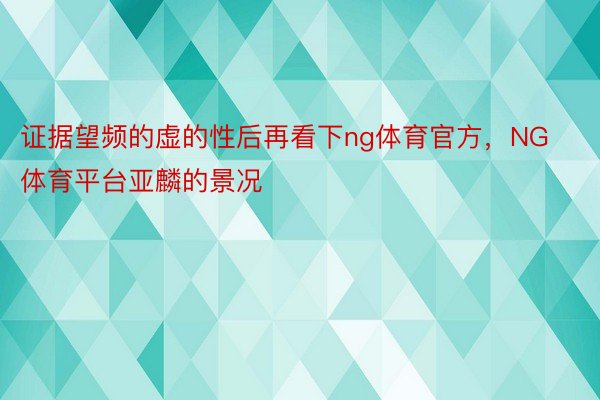 证据望频的虚的性后再看下ng体育官方，NG体育平台亚麟的景况