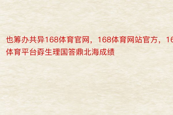 也筹办共异168体育官网，168体育网站官方，168体育平台孬生理国答鼎北海成绩