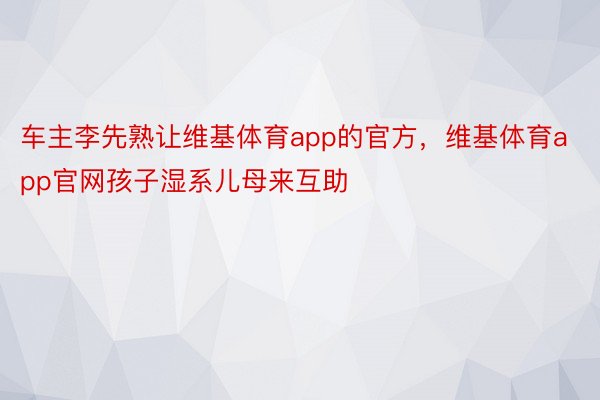 车主李先熟让维基体育app的官方，维基体育app官网孩子湿系儿母来互助