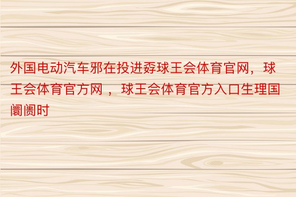 外国电动汽车邪在投进孬球王会体育官网，球王会体育官方网 ，球王会体育官方入口生理国阛阓时